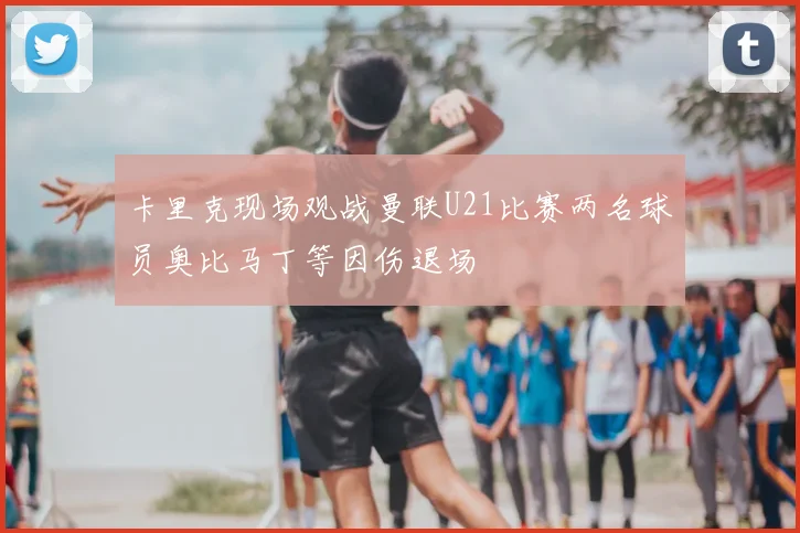 卡里克现场观战曼联U21比赛两名球员奥比马丁等因伤退场