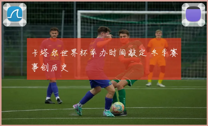 卡塔尔世界杯举办时间敲定 冬季赛事创历史
