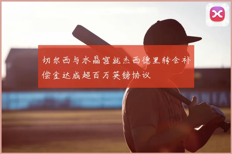 切尔西与水晶宫就杰西德里转会补偿金达成超百万英镑协议