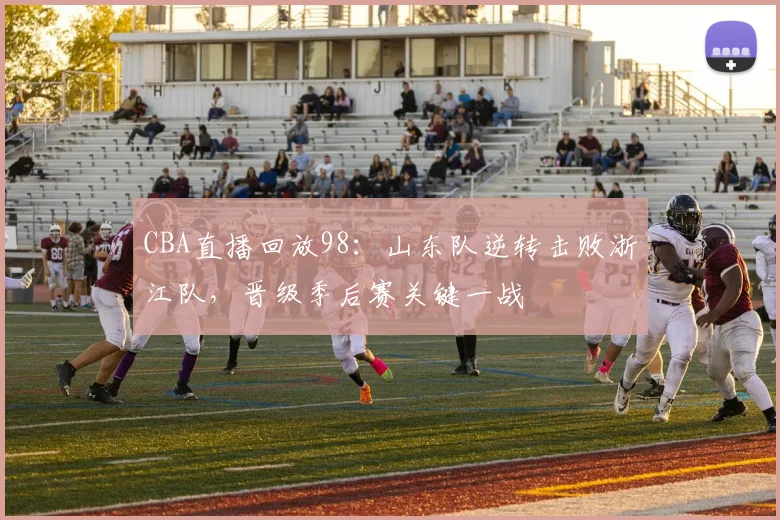 CBA直播回放98：山东队逆转击败浙江队，晋级季后赛关键一战
