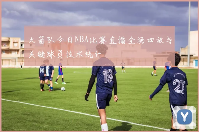 火箭队今日NBA比赛直播全场回放与关键球员技术统计