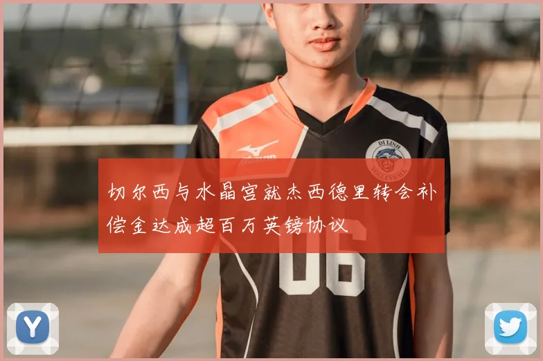 切尔西与水晶宫就杰西德里转会补偿金达成超百万英镑协议