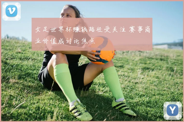 女足世界杯赚钱路径受关注 赛事商业价值成讨论焦点