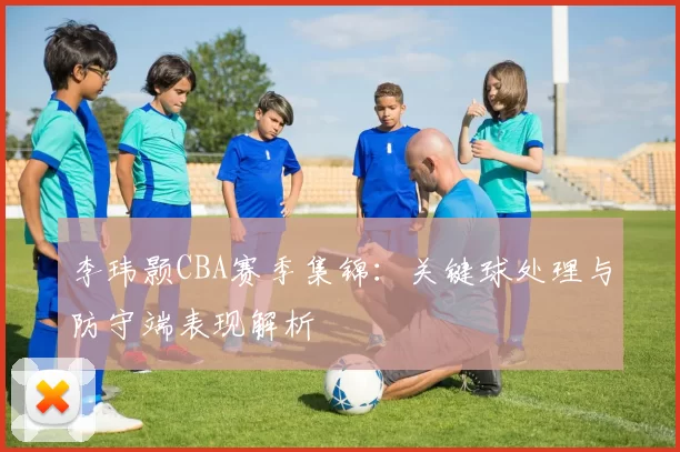 李玮颢CBA赛季集锦：关键球处理与防守端表现解析