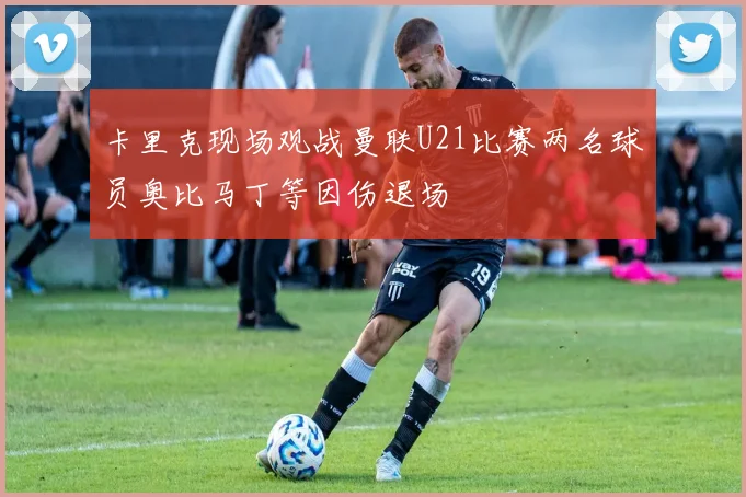 卡里克现场观战曼联U21比赛两名球员奥比马丁等因伤退场