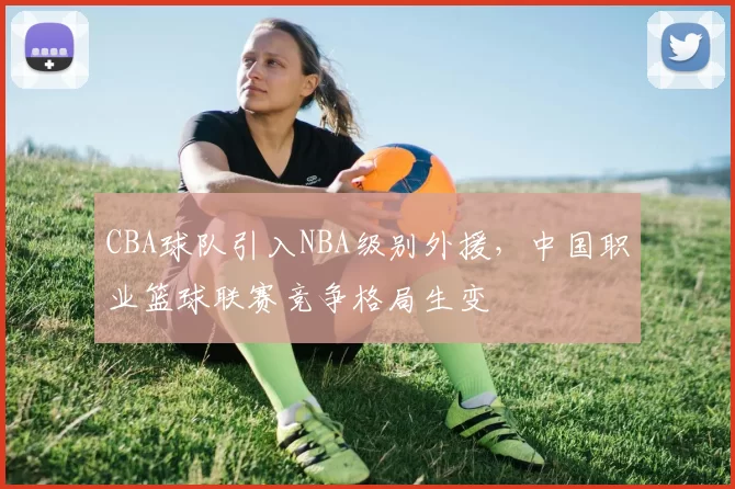 CBA球队引入NBA级别外援，中国职业篮球联赛竞争格局生变