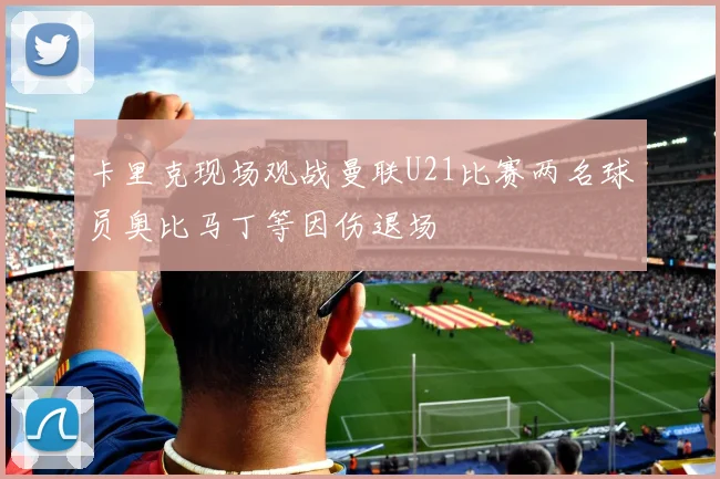 卡里克现场观战曼联U21比赛两名球员奥比马丁等因伤退场
