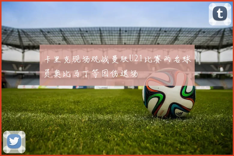 卡里克现场观战曼联U21比赛两名球员奥比马丁等因伤退场