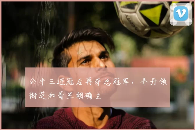 公牛三连冠后再夺总冠军，乔丹领衔芝加哥王朝确立