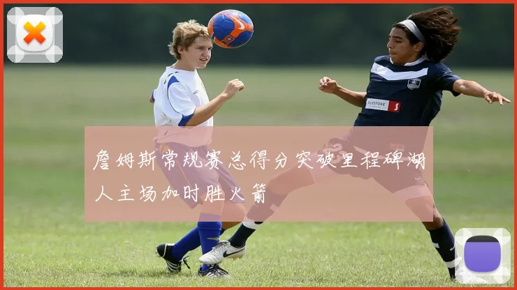 詹姆斯常规赛总得分突破里程碑湖人主场加时胜火箭
