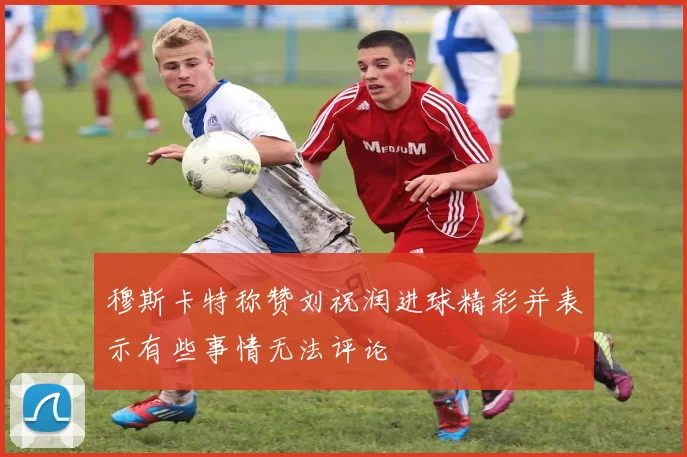 穆斯卡特称赞刘祝润进球精彩并表示有些事情无法评论