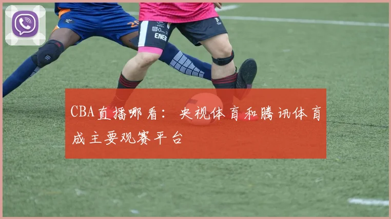 CBA直播哪看：央视体育和腾讯体育成主要观赛平台