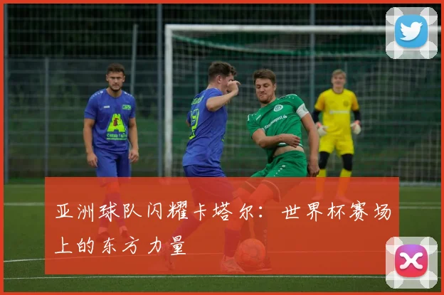 亚洲球队闪耀卡塔尔：世界杯赛场上的东方力量