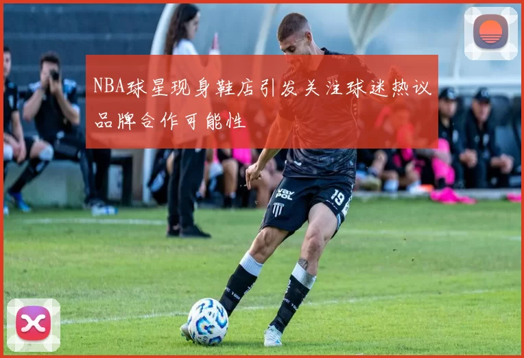 NBA球星现身鞋店引发关注球迷热议品牌合作可能性