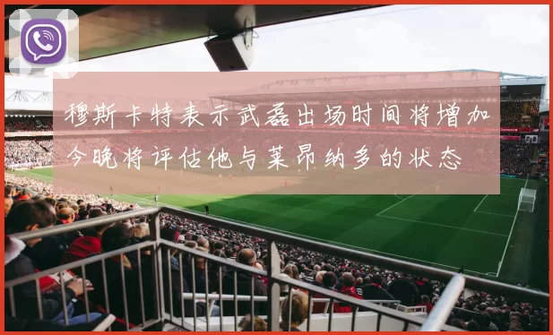 穆斯卡特表示武磊出场时间将增加今晚将评估他与莱昂纳多的状态