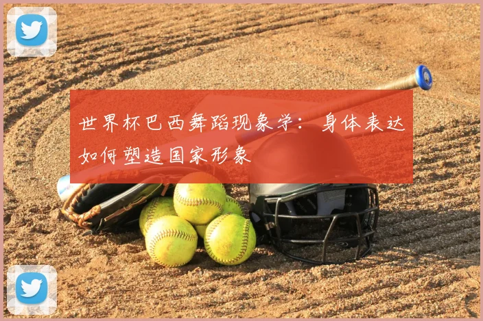 世界杯巴西舞蹈现象学：身体表达如何塑造国家形象