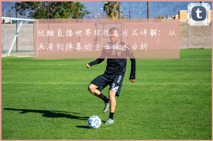 优酷直播世界杯观看方式详解：从画质到弹幕的全面技术分析