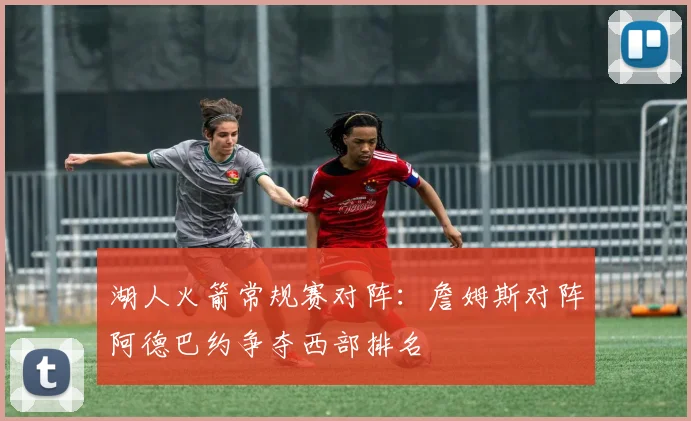 湖人火箭常规赛对阵：詹姆斯对阵阿德巴约争夺西部排名