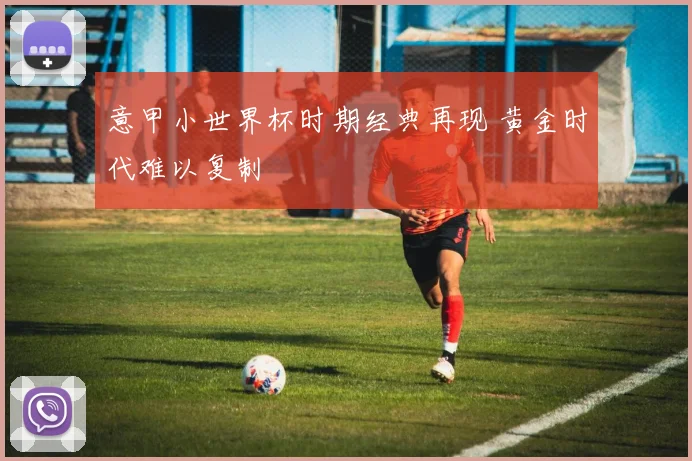 意甲小世界杯时期经典再现 黄金时代难以复制