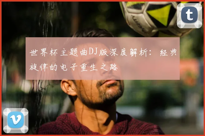 世界杯主题曲DJ版深度解析：经典旋律的电子重生之路