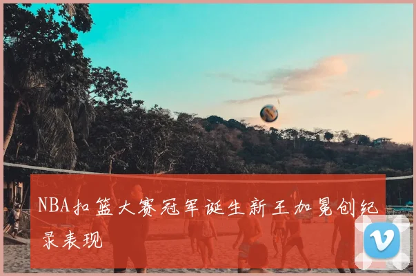 NBA扣篮大赛冠军诞生新王加冕创纪录表现