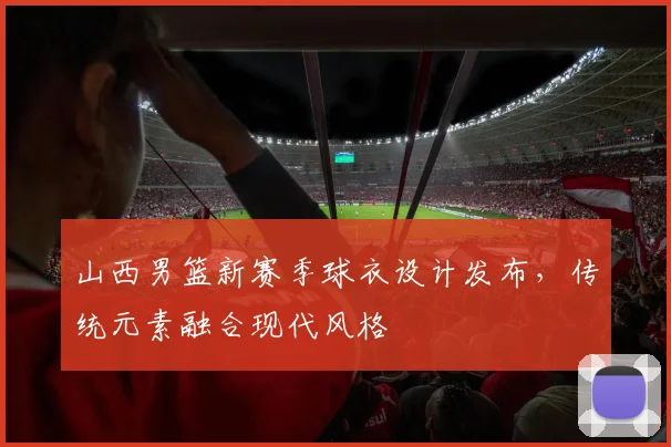 山西男篮新赛季球衣设计发布，传统元素融合现代风格