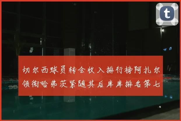 切尔西球员转会收入排行榜阿扎尔领衔哈弗茨紧随其后库库排名第七