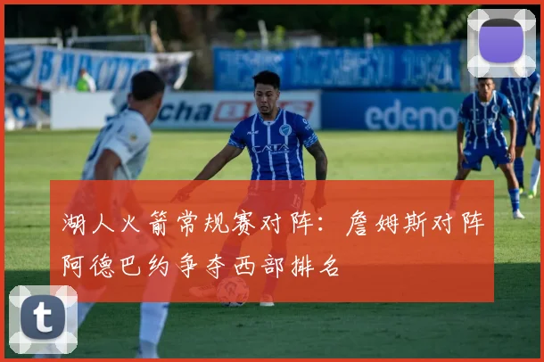湖人火箭常规赛对阵：詹姆斯对阵阿德巴约争夺西部排名