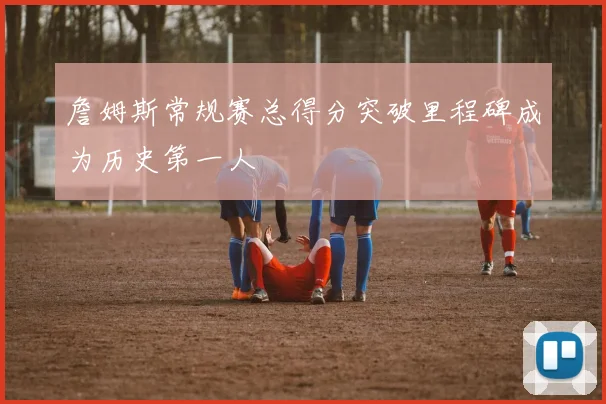 詹姆斯常规赛总得分突破里程碑成为历史第一人