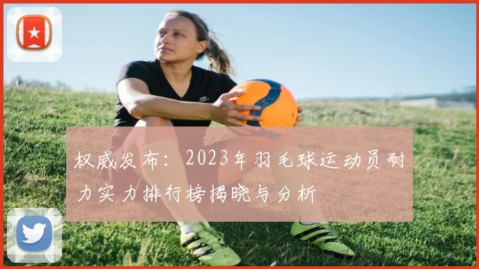 权威发布：2023年羽毛球运动员耐力实力排行榜揭晓与分析