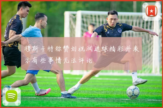 穆斯卡特称赞刘祝润进球精彩并表示有些事情无法评论