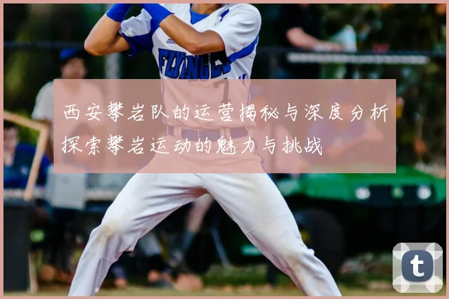 西安攀岩队的运营揭秘与深度分析探索攀岩运动的魅力与挑战
