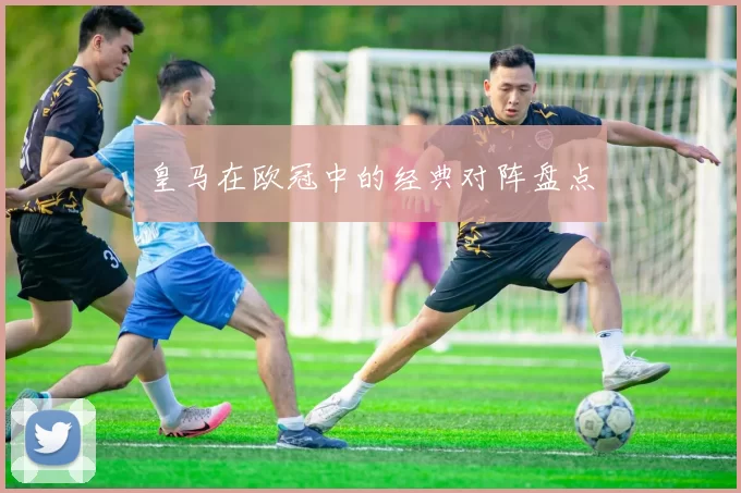 皇马在欧冠中的经典对阵盘点