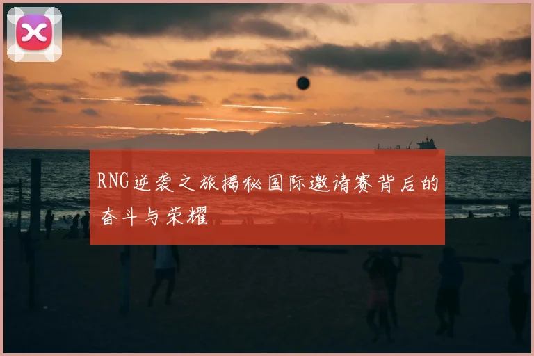 RNG逆袭之旅揭秘国际邀请赛背后的奋斗与荣耀
