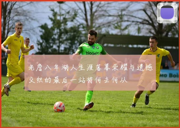 老詹八年湖人生涯落幕荣耀与遗憾交织的最后一站将何去何从