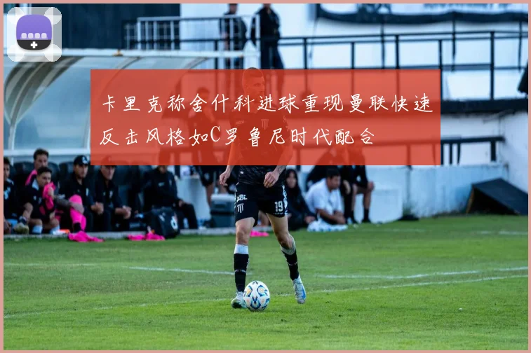卡里克称舍什科进球重现曼联快速反击风格如C罗鲁尼时代配合