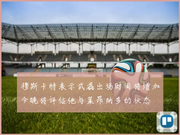穆斯卡特表示武磊出场时间将增加今晚将评估他与莱昂纳多的状态
