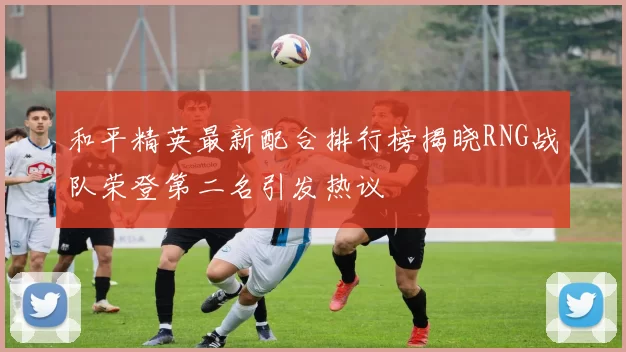 和平精英最新配合排行榜揭晓RNG战队荣登第二名引发热议