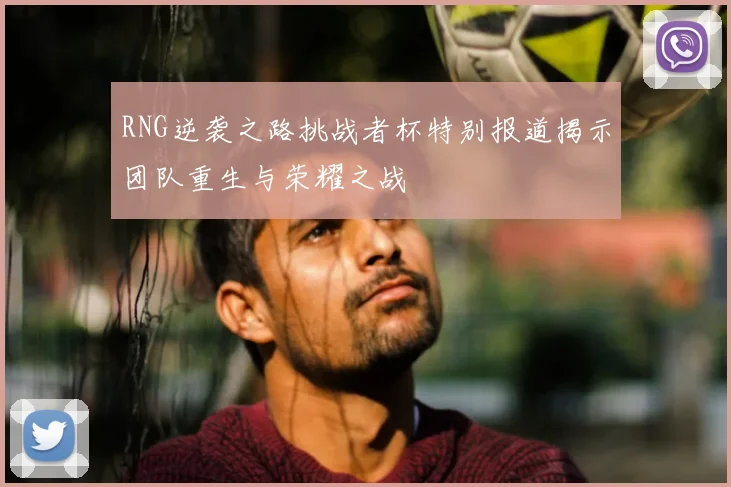 RNG逆袭之路挑战者杯特别报道揭示团队重生与荣耀之战