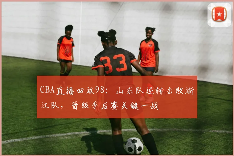 CBA直播回放98：山东队逆转击败浙江队，晋级季后赛关键一战