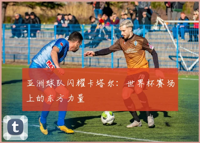 亚洲球队闪耀卡塔尔:世界杯赛场上的东方力量