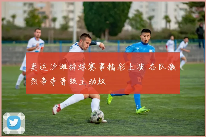 奥运沙滩排球赛事精彩上演 各队激烈争夺晋级主动权