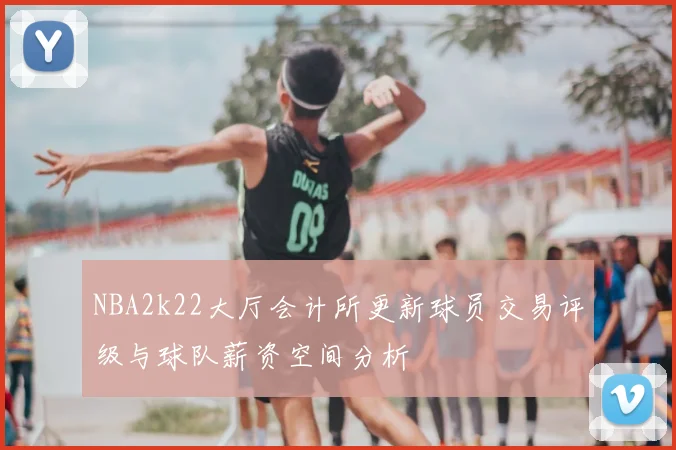NBA2k22大厅会计所更新球员交易评级与球队薪资空间分析