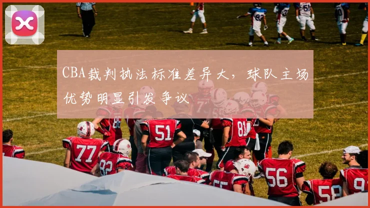 CBA裁判执法标准差异大，球队主场优势明显引发争议
