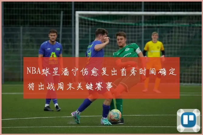 NBA球星潘宁伤愈复出首秀时间确定将出战周末关键赛事