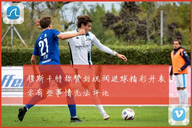 穆斯卡特称赞刘祝润进球精彩并表示有些事情无法评论