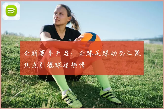 全新赛季开启，全球足球动态汇聚焦点引爆球迷热情
