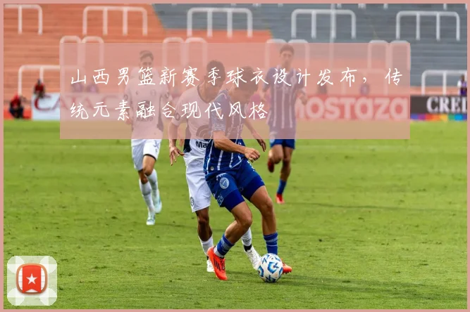 山西男篮新赛季球衣设计发布，传统元素融合现代风格