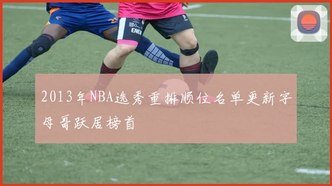2013年NBA选秀重排顺位名单更新字母哥跃居榜首