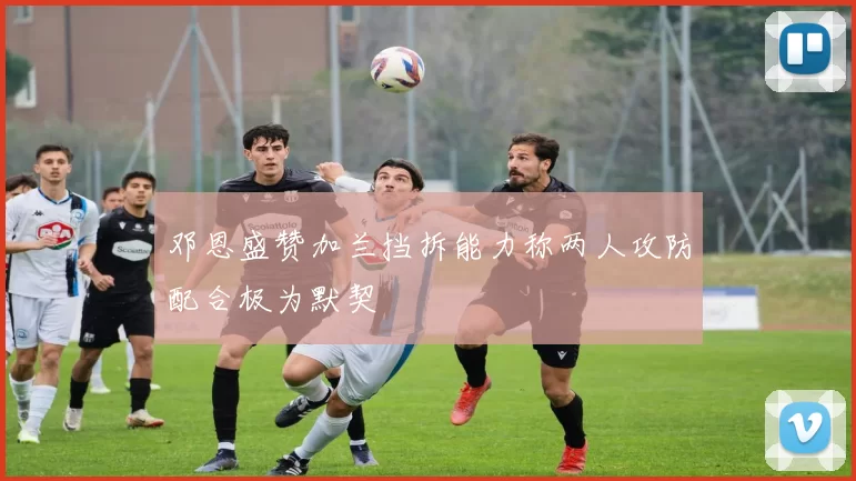 邓恩盛赞加兰挡拆能力称两人攻防配合极为默契